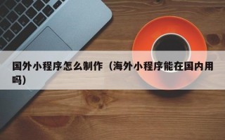 德州国外小程序怎么制作（海外小程序能在国内用吗）
