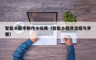 德州智能小程序制作小玩具（智能小程序流程与步骤）
