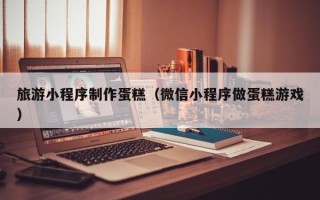 德州旅游小程序制作蛋糕（微信小程序做蛋糕游戏）